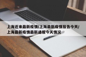 上海近来最新疫情/上海最新疫情报告今天/上海最新疫情最新通报今天情况