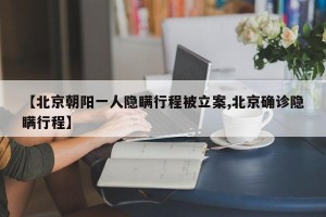 【北京朝阳一人隐瞒行程被立案,北京确诊隐瞒行程】