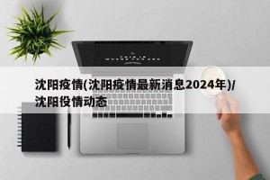 沈阳疫情(沈阳疫情最新消息2024年)/沈阳役情动态