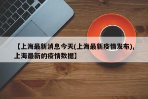 【上海最新消息今天(上海最新疫情发布),上海最新的疫情数据】