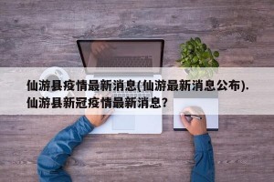 仙游县疫情最新消息(仙游最新消息公布).仙游县新冠疫情最新消息？