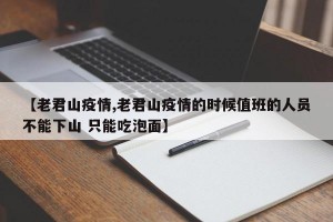 【老君山疫情,老君山疫情的时候值班的人员不能下山 只能吃泡面】
