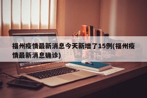 福州疫情最新消息今天新增了15例(福州疫情最新消息确诊)