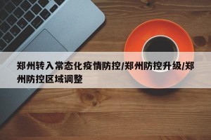 郑州转入常态化疫情防控/郑州防控升级/郑州防控区域调整