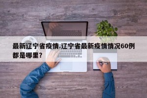 最新辽宁省疫情.辽宁省最新疫情情况60例都是哪里？