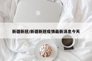 新疆新冠/新疆新冠疫情最新消息今天