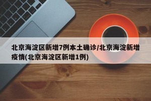北京海淀区新增7例本土确诊/北京海淀新增疫情(北京海淀区新增1例)