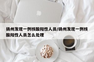 扬州发现一例核酸阳性人员/扬州发现一例核酸阳性人员怎么处理