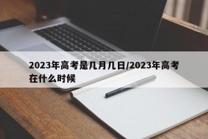 2023年高考是几月几日/2023年高考在什么时候