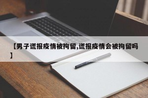 【男子谎报疫情被拘留,谎报疫情会被拘留吗】