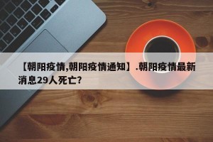 【朝阳疫情,朝阳疫情通知】.朝阳疫情最新消息29人死亡？