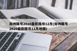 郑州限号2020最新限号12月(郑州限号2020最新限号12月地图)
