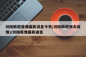 浏阳新冠疫情最新消息今天(浏阳新冠肺炎疫情)/浏阳疫情最新通告