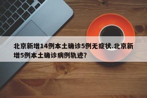 北京新增14例本土确诊5例无症状.北京新增5例本土确诊病例轨迹？