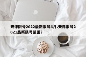 天津限号2022最新限号4月.天津限号2021最新限号范围？