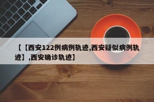 【【西安122例病例轨迹,西安疑似病例轨迹】,西安确诊轨迹】