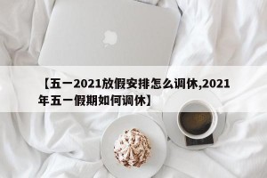 【五一2021放假安排怎么调休,2021年五一假期如何调休】