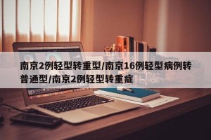 南京2例轻型转重型/南京16例轻型病例转普通型/南京2例轻型转重症