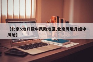 【北京5地升级中风险地区,北京两地升级中风险】