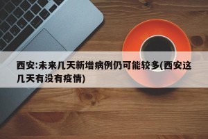 西安:未来几天新增病例仍可能较多(西安这几天有没有疫情)