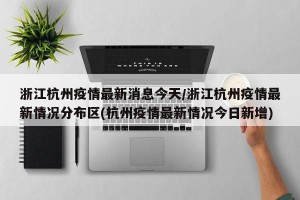 浙江杭州疫情最新消息今天/浙江杭州疫情最新情况分布区(杭州疫情最新情况今日新增)