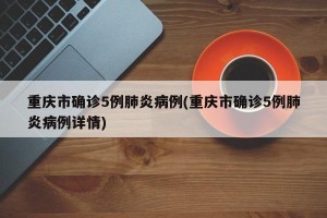 重庆市确诊5例肺炎病例(重庆市确诊5例肺炎病例详情)