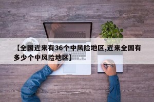 【全国近来有36个中风险地区,近来全国有多少个中风险地区】