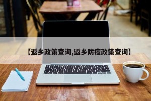 【返乡政策查询,返乡防疫政策查询】