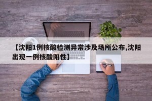 【沈阳1例核酸检测异常涉及场所公布,沈阳出现一例核酸阳性】