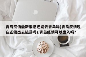 青岛疫情最新消息还能去青岛吗(青岛疫情现在还能出去旅游吗).青岛疫情可以出入吗？