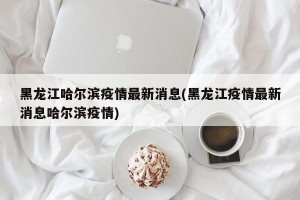 黑龙江哈尔滨疫情最新消息(黑龙江疫情最新消息哈尔滨疫情)