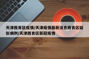 天津西青区疫情/天津疫情最新消息西青区疑似病例/天津西青区新冠疫情