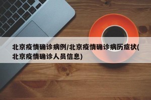 北京疫情确诊病例/北京疫情确诊病历症状(北京疫情确诊人员信息)