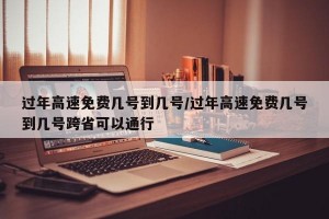 过年高速免费几号到几号/过年高速免费几号到几号跨省可以通行