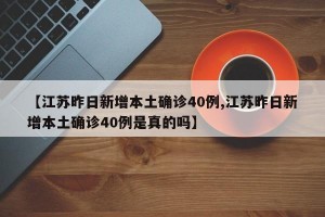 【江苏昨日新增本土确诊40例,江苏昨日新增本土确诊40例是真的吗】