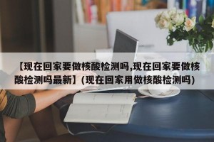 【现在回家要做核酸检测吗,现在回家要做核酸检测吗最新】(现在回家用做核酸检测吗)