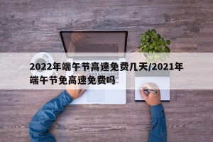 2022年端午节高速免费几天/2021年端午节免高速免费吗