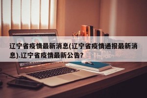 辽宁省疫情最新消息(辽宁省疫情通报最新消息).辽宁省疫情最新公告？