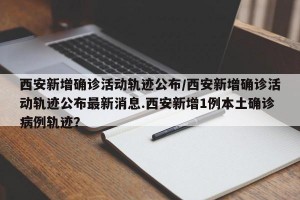 西安新增确诊活动轨迹公布/西安新增确诊活动轨迹公布最新消息.西安新增1例本土确诊病例轨迹？