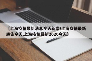 【上海疫情最新消息今天新增/上海疫情最新通告今天,上海疫情最新2020今天】