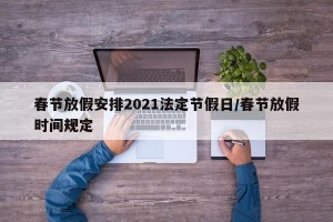 春节放假安排2021法定节假日/春节放假时间规定