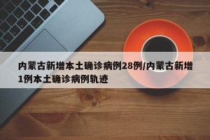 内蒙古新增本土确诊病例28例/内蒙古新增1例本土确诊病例轨迹