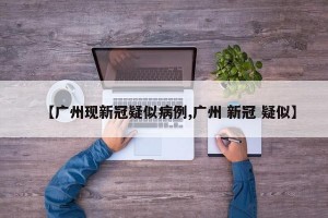 【广州现新冠疑似病例,广州 新冠 疑似】