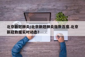 北京新冠肺炎/北京新冠肺炎指数百度.北京新冠数据实时动态？