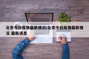 北京今日疫情最新情况/北京今日疫情最新情况 最新消息