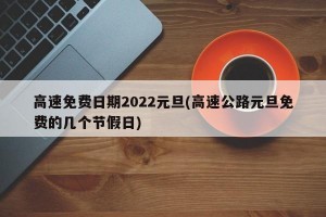 高速免费日期2022元旦(高速公路元旦免费的几个节假日)
