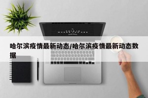 哈尔滨疫情最新动态/哈尔滨疫情最新动态数据