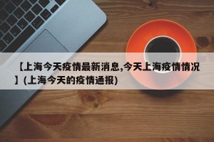 【上海今天疫情最新消息,今天上海疫情情况】(上海今天的疫情通报)
