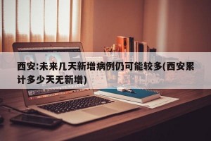 西安:未来几天新增病例仍可能较多(西安累计多少天无新增)