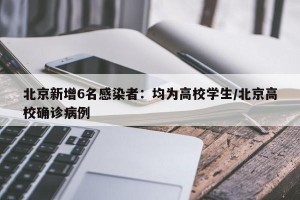 北京新增6名感染者：均为高校学生/北京高校确诊病例
